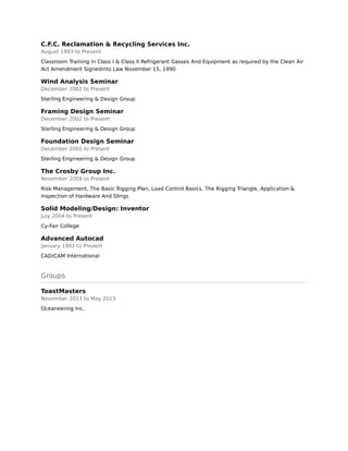 C.F.C. Reclamation & Recycling Services Inc.
August 1993 to Present
Classroom Training in Class I & Class II Refrigerant Gasses And Equipment as required by the Clean Air
Act Amendment Signedinto Law November 15, 1990
Wind Analysis Seminar
December 2002 to Present
Sterling Engineering & Design Group
Framing Design Seminar
December 2002 to Present
Sterling Engineering & Design Group
Foundation Design Seminar
December 2002 to Present
Sterling Engineering & Design Group
The Crosby Group Inc.
November 2009 to Present
Risk Management, The Basic Rigging Plan, Load Control Basics, The Rigging Triangle, Application &
inspection of Hardware And Slings
Solid Modeling/Design: Inventor
July 2004 to Present
Cy-Fair College
Advanced Autocad
January 1991 to Present
CAD/CAM International
Groups
ToastMasters
November 2013 to May 2015
Oceaneering Inc.
 