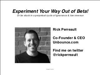 Experiment Your Way Out of Beta!
 Or be stuck in a perpetual cycle of ignorance & low revenue




                                       Rick Perreault

                                       Co-Founder & CEO
                                       Unbounce.com

                                       Find me on twitter
                                       @rickperreault


                           Slide #1 of 24
 