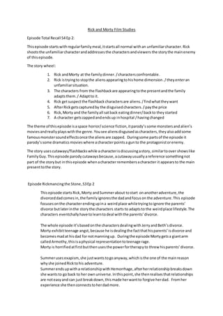 Rick and Morty Film Studies
Episode Total Recall S4 Ep 2:
Thisepisode starts withregularfamilymeal,itstartsall normal withan unfamiliarcharacter. Rick
shootsthe unfamiliarcharacterandaddressesthe charactersandviewers the storythe mainenemy
of thisepisode.
The story wheel:
1. Rick andMorty at the familydinner./charactersconfrontable.
2. Rick istryingto stopthe aliensappearingtohishome dimension./theyenteran
unfamiliarsituation.
3. The characters from the flashbackare appearingtothe presentandthe family
adaptsthem./ Adaptto it.
4. Rick getsuspectthe flashbackcharactersare aliens./findwhattheywant
5. AfterRickgetscapturedby the disguisedcharacters./paythe price
6. Rick,Morty and the familyall satback eatingdinner/backto theystarted
7. A character getszappedandendsup inhospital /havingchanged
The theme of thisepisode isaspace horror/science fiction,itparody’ssome monstersand alien’s
moviesand really playswiththe genre. Yousee aliens disguised ascharacters,theyalsoaddsome
famousmonstersoundeffectsonce the aliensare zapped. Duringsome partsof the episode it
parody’ssome dramatics movies where acharacterpointsa gunto the protagonistorenemy.
The story usescutaways/flashbacks while acharacterisdiscussingastory,similartoover showslike
FamilyGuy.This episode parody cutawaysbecause,acutawayusuallyareference somethingnot
part of the storybut inthisepisode whenacharacterremembersacharacter it appearsto the main
presenttothe story.
Episode Rickmancingthe Stone,S3Ep 2
Thisepisode startsRick,Morty andSummerabout tostart onanotheradventure,the
divorceddadcomesin,the familyignoresthe dadandfocuson the adventure.This episode
focuses onthe character endingupina weirdplace whiletryingtoignore the parents’
divorce butlaterinthe storythe characters starts to adaptsto the weirdplace lifestyle.The
characters eventchallyhave tolearntodeal withthe parents’divorce.
The whole episode it’sbasedonthe charactersdealingwithJerryandBeth’sdivorce.
Morty exhibitteenage angst,because he isdealingthe factthathisparents’isdivorce and
becomesmadat hisdad for notmanningup. Duringthe episode Mortygetsa giantarm
calledArmothy,thisisaphysical representationtoteenage rage.
Morty is horrifiedatfirstbutthenusesthe powerfortherapyto threw hisparents’divorce.
Summerusesexapism, she justwantstogoanyway,whichisthe one of the mainreason
whyshe joinedRicktohis adventure.
Summerendsupwitha relationshipwith Hemorrhage,afterherrelationshipbreaksdown
she wantsto go back to her ownuniverse.Inthispoint,she thenrealisesthatrelationships
are noteasyand can just breakdown,thismade herwantto forgive herdad. Fromher
experience she thenconnectstoherdadmore.
 