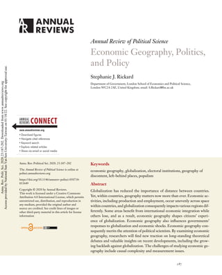 PL23CH11_Rickard ARjats.cls April 25, 2020 22:31
Annual Review of Political Science
Economic Geography, Politics,
and Policy
Stephanie J. Rickard
Department of Government, London School of Economics and Political Science,
London WC2A 2AE, United Kingdom; email: S.Rickard@lse.ac.uk
Annu. Rev. Political Sci. 2020. 23:187–202
The Annual Review of Political Science is online at
polisci.annualreviews.org
https://doi.org/10.1146/annurev-polisci-050718-
033649
Copyright © 2020 by Annual Reviews.
This work is licensed under a Creative Commons
Attribution 4.0 International License, which permits
unrestricted use, distribution, and reproduction in
any medium, provided the original author and
source are credited. See credit lines of images or
other third-party material in this article for license
information
Keywords
economic geography, globalization, electoral institutions, geography of
discontent, left-behind places, populism
Abstract
Globalization has reduced the importance of distance between countries.
Yet, within countries, geography matters now more than ever. Economic ac-
tivities, including production and employment, occur unevenly across space
within countries,and globalization consequently impacts various regions dif-
ferently. Some areas benefit from international economic integration while
others lose, and as a result, economic geography shapes citizens’ experi-
ence of globalization. Economic geography also influences governments’
responses to globalization and economic shocks. Economic geography con-
sequently merits the attention of political scientists. By examining economic
geography, researchers will find new traction on long-standing theoretical
debates and valuable insights on recent developments, including the grow-
ing backlash against globalization. The challenges of studying economic ge-
ography include causal complexity and measurement issues.
187
Annu.
Rev.
Polit.
Sci.
2020.23:187-202.
Downloaded
from
www.annualreviews.org
Access
provided
by
National
Sun
Yat-Sen
University-Taiwan
on
01/18/22.
See
copyright
for
approved
use.
 