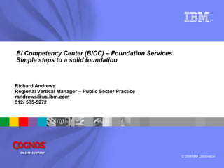 ®




BI Competency Center (BICC) – Foundation Services
Simple steps to a solid foundation



Richard Andrews
Regional Vertical Manager – Public Sector Practice
randrews@us.ibm.com
512/ 585-5272




                                                     © 2008 IBM Corporation
 