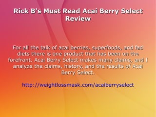 Rick B's Must Read Acai Berry Select
                 Review



  For all the talk of acai berries, superfoods, and fad
    diets there is one product that has been on the
forefront. Acai Berry Select makes many claims, and I
  analyze the claims, history, and the results of Acai
                       Berry Select.

     http://weightlossmask.com/acaiberryselect
 