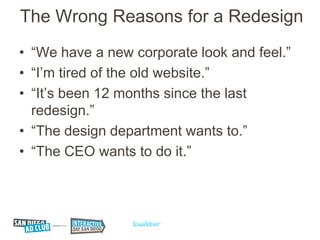 The Wrong Reasons for a Redesign
• “We have a new corporate look and feel.”
• “I’m tired of the old website.”
• “It’s been 12 months since the last
  redesign.”
• “The design department wants to.”
• “The CEO wants to do it.”
 