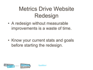 Metrics Drive Website
           Redesign
• A redesign without measurable
  improvements is a waste of time.

• Know your current stats and goals
  before starting the redesign.
 