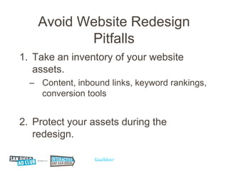 Avoid Website Redesign
           Pitfalls
1. Take an inventory of your website
   assets.
  – Content, inbound links, keyword rankings,
    conversion tools


2. Protect your assets during the
   redesign.
 