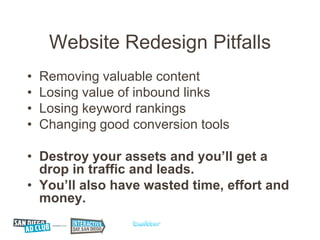Website Redesign Pitfalls
•   Removing valuable content
•   Losing value of inbound links
•   Losing keyword rankings
•   Changing good conversion tools

• Destroy your assets and you’ll get a
  drop in traffic and leads.
• You’ll also have wasted time, effort and
  money.
 