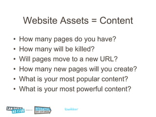 Website Assets = Content
•   How many pages do you have?
•   How many will be killed?
•   Will pages move to a new URL?
•   How many new pages will you create?
•   What is your most popular content?
•   What is your most powerful content?
 