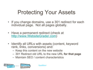 Protecting Your Assets
• If you change domains, use a 301 redirect for each
  individual page. Not all pages globally.

• Have a permanent redirect (check at
  http://www.WebsiteGrader.com)

• Identify all URLs with assets (content, keyword
  rank, links, conversions) and:
   – Keep this content on the new website
   – 301 Redirect old URL to the new URL for that page
   – Maintain SEO / content characteristics
 