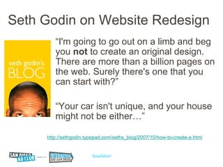 Seth Godin on Website Redesign
        “I'm going to go out on a limb and beg
        you not to create an original design.
        There are more than a billion pages on
        the web. Surely there's one that you
        can start with?”

        “Your car isn't unique, and your house
        might not be either…”

     http://sethgodin.typepad.com/seths_blog/2007/10/how-to-create-a.html
 