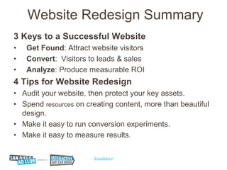 Website Redesign Summary
3 Keys to a Successful Website
•   Get Found: Attract website visitors
•   Convert: Visitors to leads & sales
•   Analyze: Produce measurable ROI
4 Tips for Website Redesign
• Audit your website, then protect your key assets.
• Spend resources on creating content, more than beautiful
  design.
• Make it easy to run conversion experiments.
• Make it easy to measure results.
 