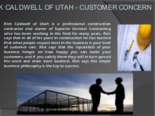 K CALDWELL OF UTAH - CUSTOMER CONCERN
Rick Caldwell of Utah is a professional construction
contractor and owner of Superior General Contracting
who has been working in the field for many years. Rick
says that in all of his years in construction he has learned
that what people respect most in the business is your level
of customer care. Rick says that the reputation of your
business hinges on how happy you can make your
customers, and if you satisfy them they will in turn spread
the word and draw more business. Rick says this simple
business philosophy is the key to success.
 