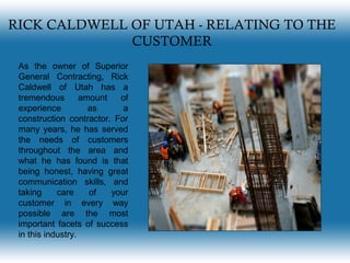 RICK CALDWELL OF UTAH - RELATING TO THE
CUSTOMER
As the owner of Superior
General Contracting, Rick
Caldwell of Utah has a
tremendous amount of
experience as a
construction contractor. For
many years, he has served
the needs of customers
throughout the area and
what he has found is that
being honest, having great
communication skills, and
taking care of your
customer in every way
possible are the most
important facets of success
in this industry.
 
