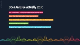Does An Issue Actually Exist
Are customers (internal or external) impacted?
Does the alert actually mean something?
If not resolved quickly, will revenue be lost due to the impact?
Is someone screaming ﬁre?
Do you have a gut feel that something needs investigated?
 