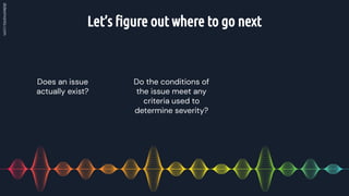 Let’s ﬁgure out where to go next
Do the conditions of
the issue meet any
criteria used to
determine severity?
Does an issue
actually exist?
 