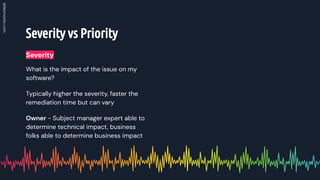 Severity vs Priority
What is the impact of the issue on my
software?
Typically higher the severity, faster the
remediation time but can vary
Owner - Subject manager expert able to
determine technical impact, business
folks able to determine business impact
Severity
 
