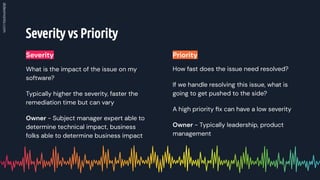 Severity vs Priority
How fast does the issue need resolved?
If we handle resolving this issue, what is
going to get pushed to the side?
A high priority ﬁx can have a low severity
Owner - Typically leadership, product
management
What is the impact of the issue on my
software?
Typically higher the severity, faster the
remediation time but can vary
Owner - Subject manager expert able to
determine technical impact, business
folks able to determine business impact
Severity Priority
 