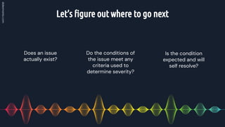 Let’s ﬁgure out where to go next
Do the conditions of
the issue meet any
criteria used to
determine severity?
Does an issue
actually exist?
Is the condition
expected and will
self resolve?
 