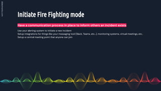 Initiate Fire Fighting mode
Have a communication process in place to inform others an incident exists
Use your alerting system to initiate a new incident
Setup integrations for things like your messaging tool (Slack, Teams, etc…), monitoring systems, virtual meetings, etc..
Setup a central meeting point that anyone can join
 
