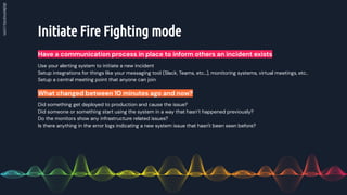 Initiate Fire Fighting mode
Have a communication process in place to inform others an incident exists
Did something get deployed to production and cause the issue?
Did someone or something start using the system in a way that hasn’t happened previously?
Do the monitors show any infrastructure related issues?
Is there anything in the error logs indicating a new system issue that hasn't been seen before?
What changed between 10 minutes ago and now?
Use your alerting system to initiate a new incident
Setup integrations for things like your messaging tool (Slack, Teams, etc…), monitoring systems, virtual meetings, etc..
Setup a central meeting point that anyone can join
 