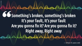 Something’s broken, something’s broken
It’s your fault, It’s your fault
Are you gonna ﬁx it? Are you gonna ﬁx it?
Right away, Right away
― Ethan (5 years old)
 