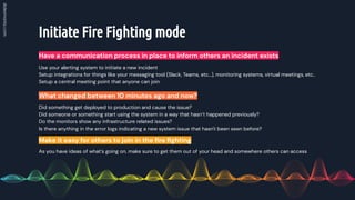 Initiate Fire Fighting mode
Have a communication process in place to inform others an incident exists
Did something get deployed to production and cause the issue?
Did someone or something start using the system in a way that hasn’t happened previously?
Do the monitors show any infrastructure related issues?
Is there anything in the error logs indicating a new system issue that hasn't been seen before?
What changed between 10 minutes ago and now?
As you have ideas of what’s going on, make sure to get them out of your head and somewhere others can access
Make it easy for others to join in the ﬁre ﬁghting
Use your alerting system to initiate a new incident
Setup integrations for things like your messaging tool (Slack, Teams, etc…), monitoring systems, virtual meetings, etc..
Setup a central meeting point that anyone can join
 
