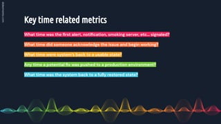 Key time related metrics
What time was the ﬁrst alert, notiﬁcation, smoking server, etc… signaled?
What time did someone acknowledge the issue and begin working?
What time were system’s back to a usable state?
Any time a potential ﬁx was pushed to a production environment?
What time was the system back to a fully restored state?
 