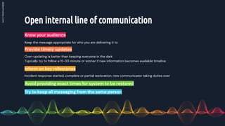 Open internal line of communication
Know your audience
Over-updating is better than keeping everyone in the dark
Typically try to follow a 15-30 minute or sooner if new information becomes available timeline
Provide timely updates
Incident response started, complete or partial restoration, new communicator taking duties over
Inform on key milestones
Keep the message appropriate for who you are delivering it to
Avoid providing exact times for system to be restored
Try to keep all messaging from the same person
 