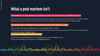 What a post mortem isn’t
Somewhere to cast blame on a person, team, or some other speciﬁc resource
Post mortems should be available for any internal stakeholder to review
This can be a trust rebuilding process with the rest of the business as issues arise to show how you’ve taken action
to ensure this doesn’t happen again
A journal entry intended to be tucked under your pillow at night
Post mortems should follow the same template every time an incident occurs
Ensure key information is captured in a repeatable fashion
Scattered thoughts in a document
Post mortems are intended to be learning experiences on issues in our systems and processes, not to point ﬁngers
Blameless post mortems allow the team to work closer to making sure this incident won’t happen again
 