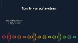 Goals for your post mortems
Ensure the incident
is documented
 