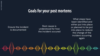 Goals for your post mortems
Root cause is
understood for how
the incident occured
Ensure the incident
is documented
What steps have
been identiﬁed and
either put into place
or planned to be put
into place to reduce
the change of the
incident occurring
again
 