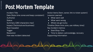 Post Mortem Template
Incident Title
Date (Note time zones and keep consistent)
Author(s)
Status
Summary (280 characters max)
Impact (Technical and business)
Root Cause(s)
Trigger
Resolution
How was incident detected
Action Items (Item, owner, link to ticket system)
Lessons Learned:
● What went well
● What went wrong
● Where we got lucky
Timeline (Note time zone, use military time)
Key Incident metrics:
● Start/Stop Time
● Time to detect, acknowledge, recovery
Supporting information
 