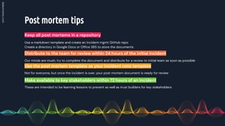Post mortem tips
Keep all post mortems in a repository
Our minds are mush, try to complete the document and distribute for a review to initial team as soon as possible
Distribute to the team for review within 24 hours of the initial incident
Not for everyone, but once the incident is over, your post mortem document is ready for review
Use the post mortem template as your incident note template
Use a markdown template and create an incident mgmt GitHub repo
Create a directory in Google Docs or Ofﬁce 365 to store the documents
These are intended to be learning lessons to prevent as well as trust builders for key stakeholders
Make available to key stakeholders within 72 hours of an incident
 