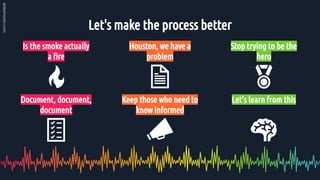 Let's make the process better
Is the smoke actually
a ﬁre
Houston, we have a
problem
Document, document,
document
Keep those who need to
know informed
Stop trying to be the
hero
Let’s learn from this
 