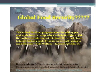 Global Food $ecurity?????
“We’ve had the farm program since the mid-1930s,
and we do have to overproduce to help feed the world.
But we have to take care of this land. If we really have
to feed 9 billion people by 2050, we’re really going to
need this soil.”1 Seth Watkins – farmer Clarinda, IA.
Kezar, Mitch. 2016. There’s no magic bullet to stop erosion.
Commonsense practices help. Successful Farming. Available on line.
http://www.agriculture.com/content/real-world-conservation
 