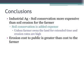 Conclusions
• Industrial Ag - Soil conservation more expensive
than soil erosion for the farmer
▫ Soil conservation is added expense
 Unless farmer owns the land for extended time and
erosion rates are high
• Erosion cost to public is greater than cost to the
farmer
 