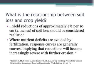 1Bakker, M. M., Govers, G. and Rounsevell, M. D. A. 2004. The Crop Productivity-erosion
Relationship: An Analysis Based on Experimental Work. Catena, 57: 55–76
What is the relationship between soil
loss and crop yield?
• …yield reductions of approximately 4% per 10
cm (4 inches) of soil loss should be considered
realistic.1
• Where nutrient deficits are avoided by
fertilization, response curves are generally
convex, implying that reductions will become
increasingly severe with further erosion. 1
 
