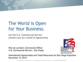 The World is Open
for Your Business.
Let the U.S. Commercial Service
connect you to a world of opportunity.

Rick de Lambert, Commercial Officer
U.S. Commercial Service – San Diego
International Opportunities and Trade Resources for San Diego Exporters
November 13, 2013

 