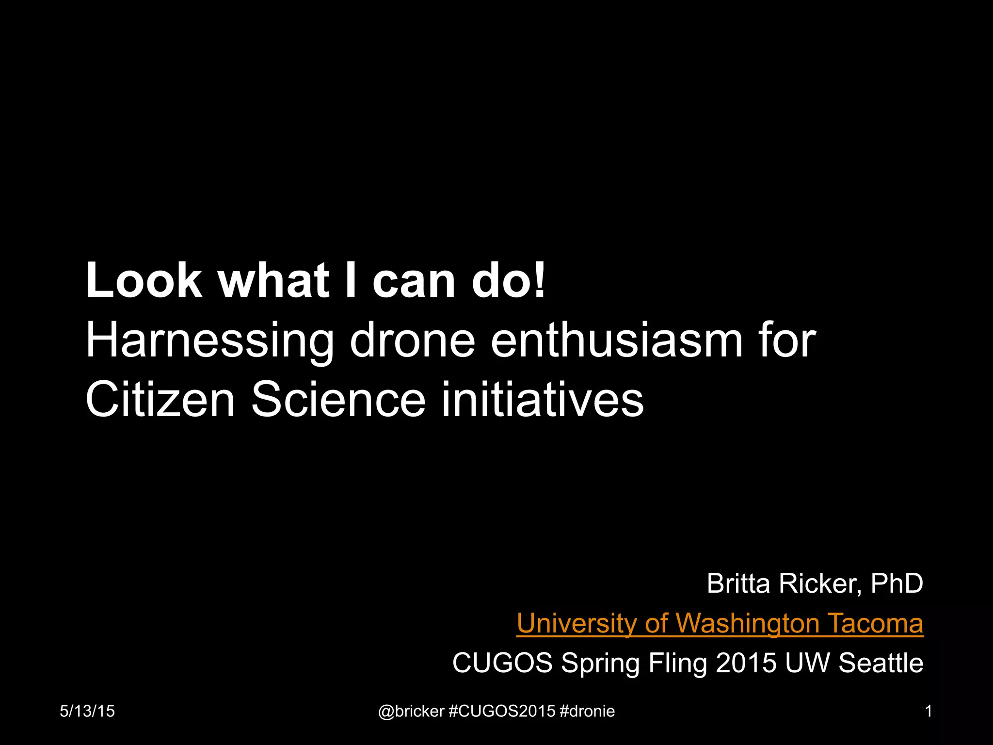Look what I can do!
Harnessing drone enthusiasm for
Citizen Science initiatives
Britta Ricker, PhD
University of Washington Tacoma
CUGOS Spring Fling 2015 UW Seattle
5/13/15 @bricker #CUGOS2015 #dronie 1
 