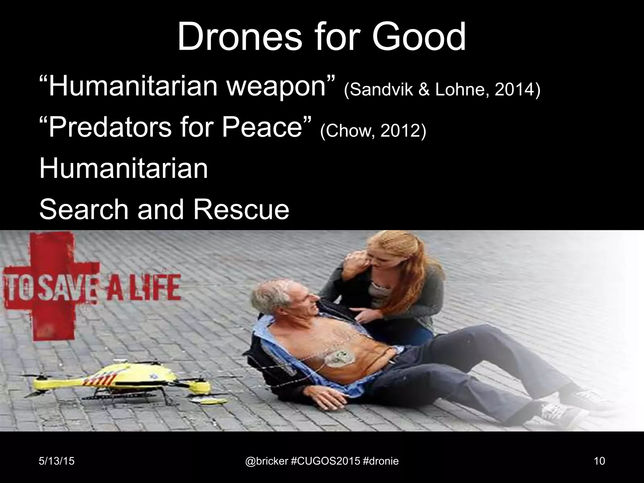 Drones for Good
5/13/15 @bricker #CUGOS2015 #dronie 10
“Humanitarian weapon” (Sandvik & Lohne, 2014)
“Predators for Peace” (Chow, 2012)
Humanitarian
Search and Rescue
 