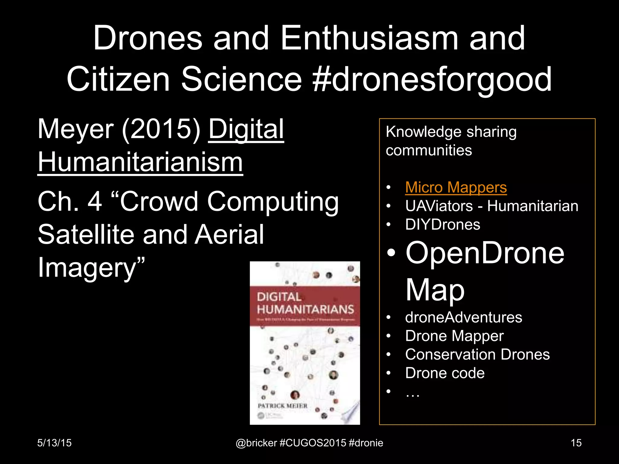 Drones and Enthusiasm and
Citizen Science #dronesforgood
Meyer (2015) Digital
Humanitarianism
Ch. 4 “Crowd Computing
Satellite and Aerial
Imagery”
5/13/15 @bricker #CUGOS2015 #dronie 15
Knowledge sharing
communities
• Micro Mappers
• UAViators - Humanitarian
• DIYDrones
• OpenDrone
Map
• droneAdventures
• Drone Mapper
• Conservation Drones
• Drone code
• …
 