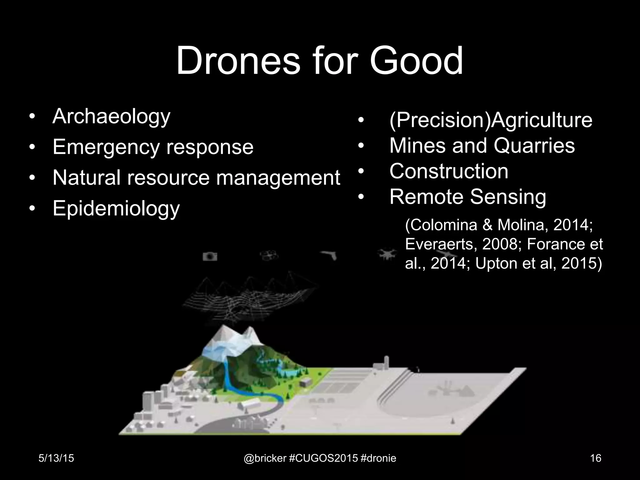 Drones for Good
• Archaeology
• Emergency response
• Natural resource management
• Epidemiology
5/13/15 @bricker #CUGOS2015 #dronie 16
• (Precision)Agriculture
• Mines and Quarries
• Construction
• Remote Sensing
(Colomina & Molina, 2014;
Everaerts, 2008; Forance et
al., 2014; Upton et al, 2015)
 