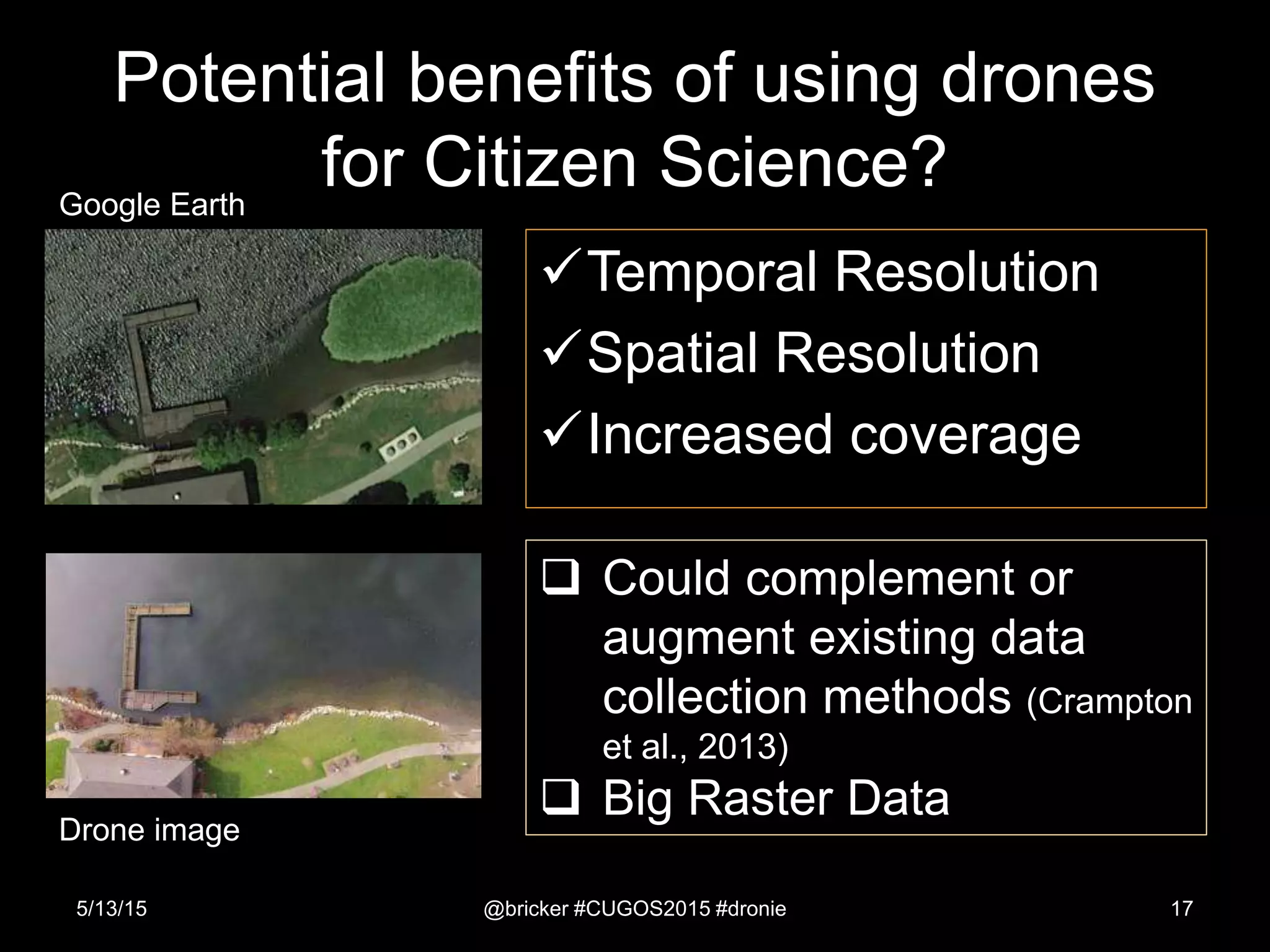 Potential benefits of using drones
for Citizen Science?
Temporal Resolution
Spatial Resolution
Increased coverage
5/13/15 @bricker #CUGOS2015 #dronie 17
 Could complement or
augment existing data
collection methods (Crampton
et al., 2013)
 Big Raster Data
Drone image
Google Earth
 