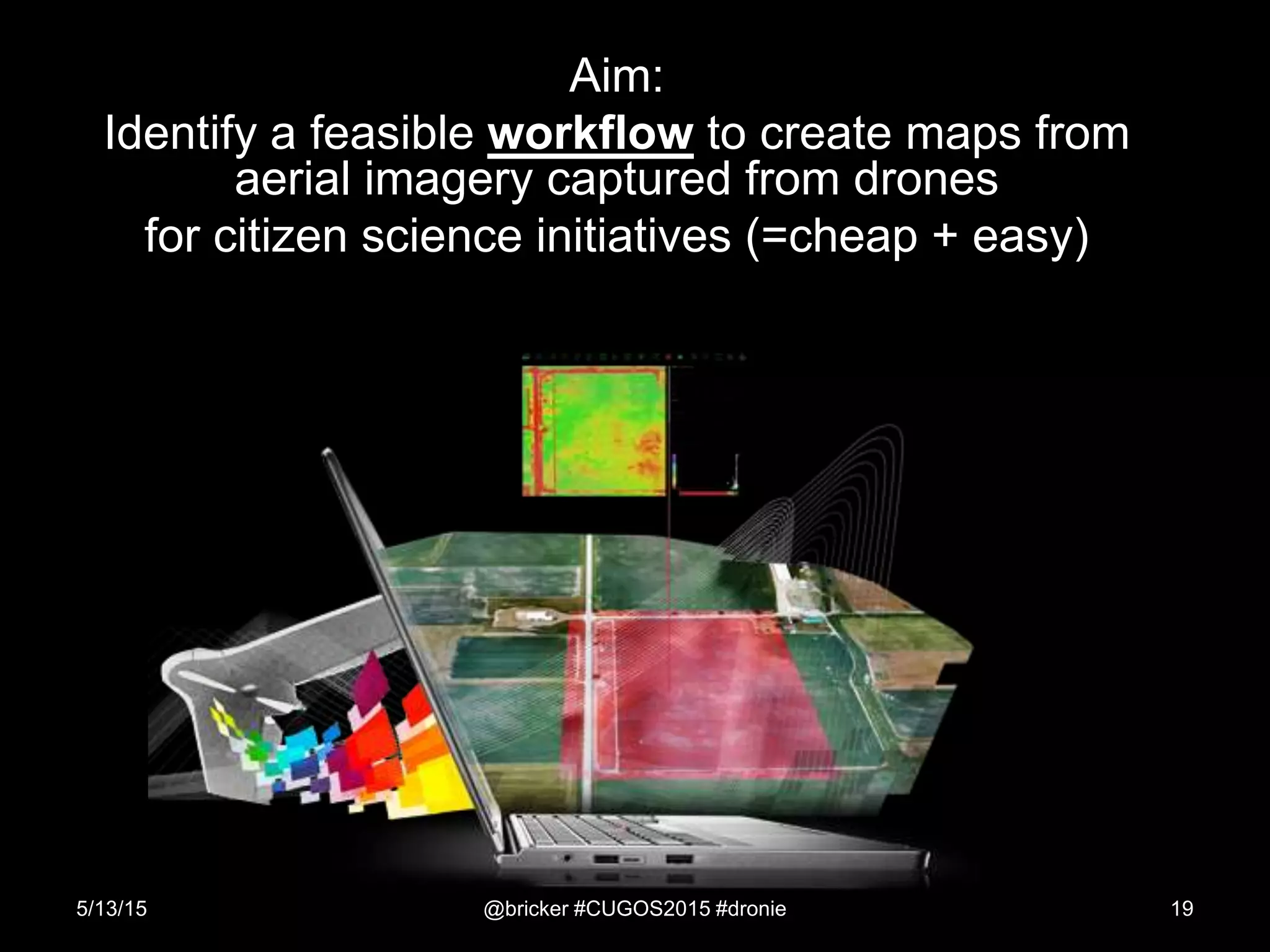 Aim:
Identify a feasible workflow to create maps from
aerial imagery captured from drones
for citizen science initiatives (=cheap + easy)
5/13/15 @bricker #CUGOS2015 #dronie 19
 