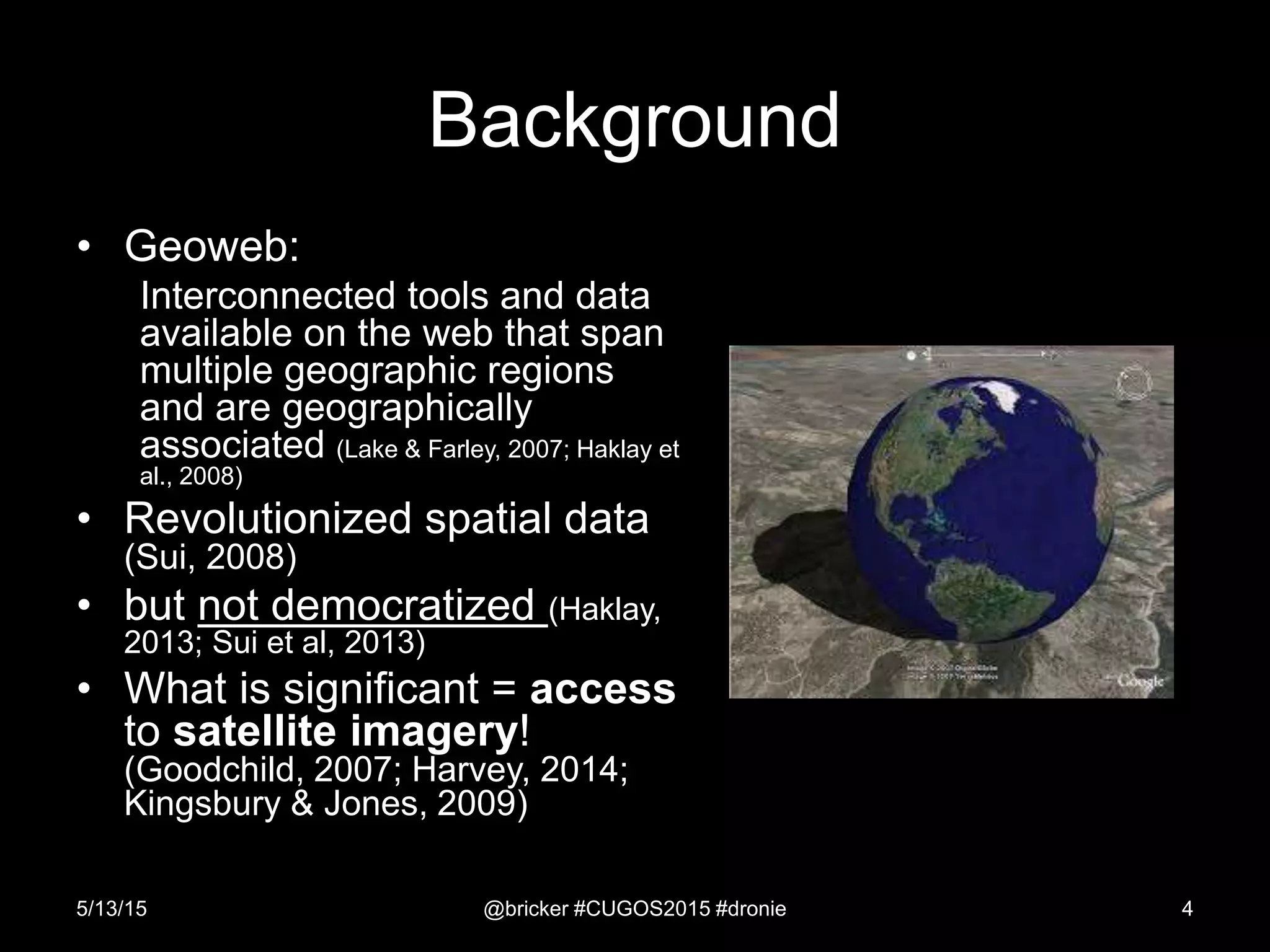 Background
• Geoweb:
Interconnected tools and data
available on the web that span
multiple geographic regions
and are geographically
associated (Lake & Farley, 2007; Haklay et
al., 2008)
• Revolutionized spatial data
(Sui, 2008)
• but not democratized (Haklay,
2013; Sui et al, 2013)
• What is significant = access
to satellite imagery!
(Goodchild, 2007; Harvey, 2014;
Kingsbury & Jones, 2009)
5/13/15 @bricker #CUGOS2015 #dronie 4
 