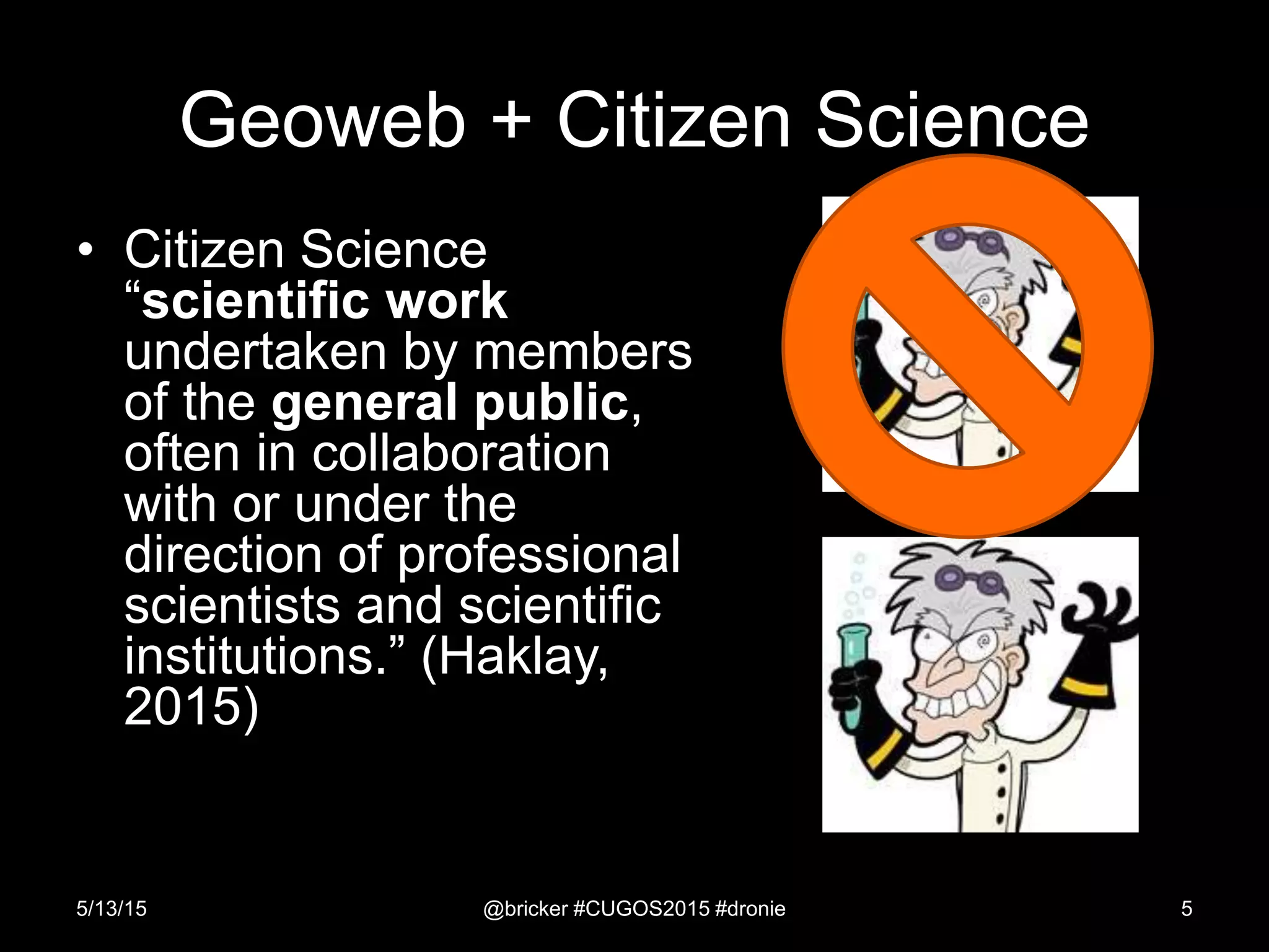 Geoweb + Citizen Science
• Citizen Science
“scientific work
undertaken by members
of the general public,
often in collaboration
with or under the
direction of professional
scientists and scientific
institutions.” (Haklay,
2015)
5/13/15 @bricker #CUGOS2015 #dronie 5
 