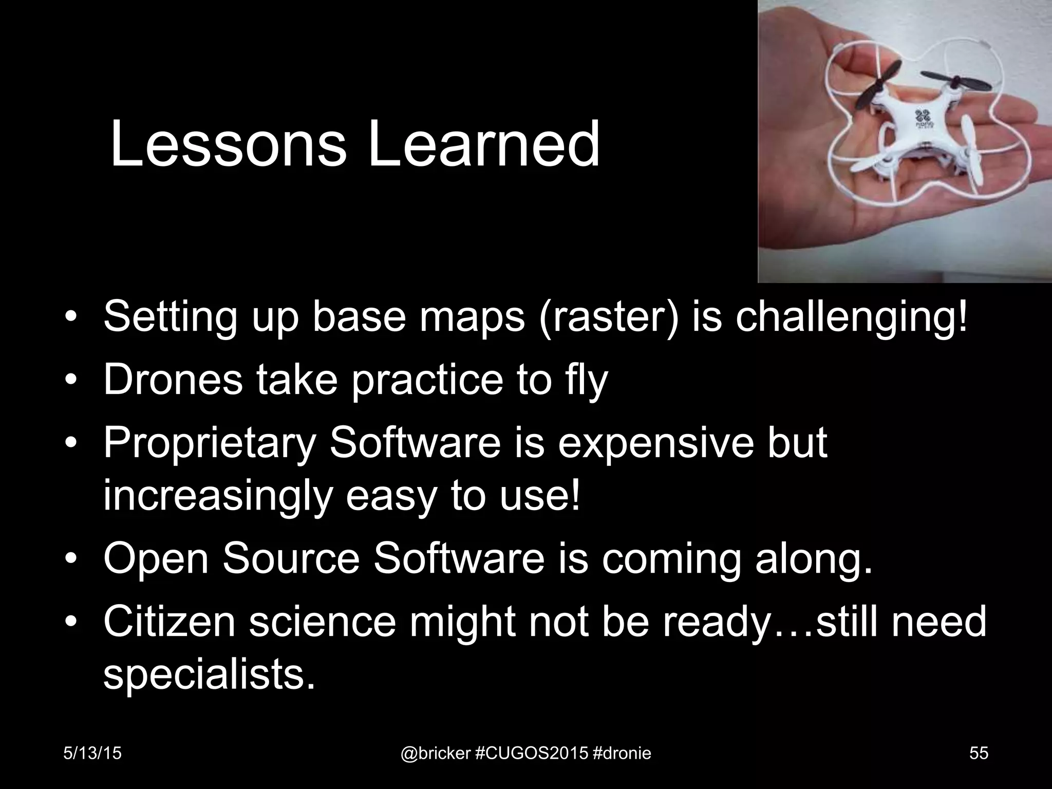 Lessons Learned
• Setting up base maps (raster) is challenging!
• Drones take practice to fly
• Proprietary Software is expensive but
increasingly easy to use!
• Open Source Software is coming along.
• Citizen science might not be ready…still need
specialists.
5/13/15 @bricker #CUGOS2015 #dronie 55
 