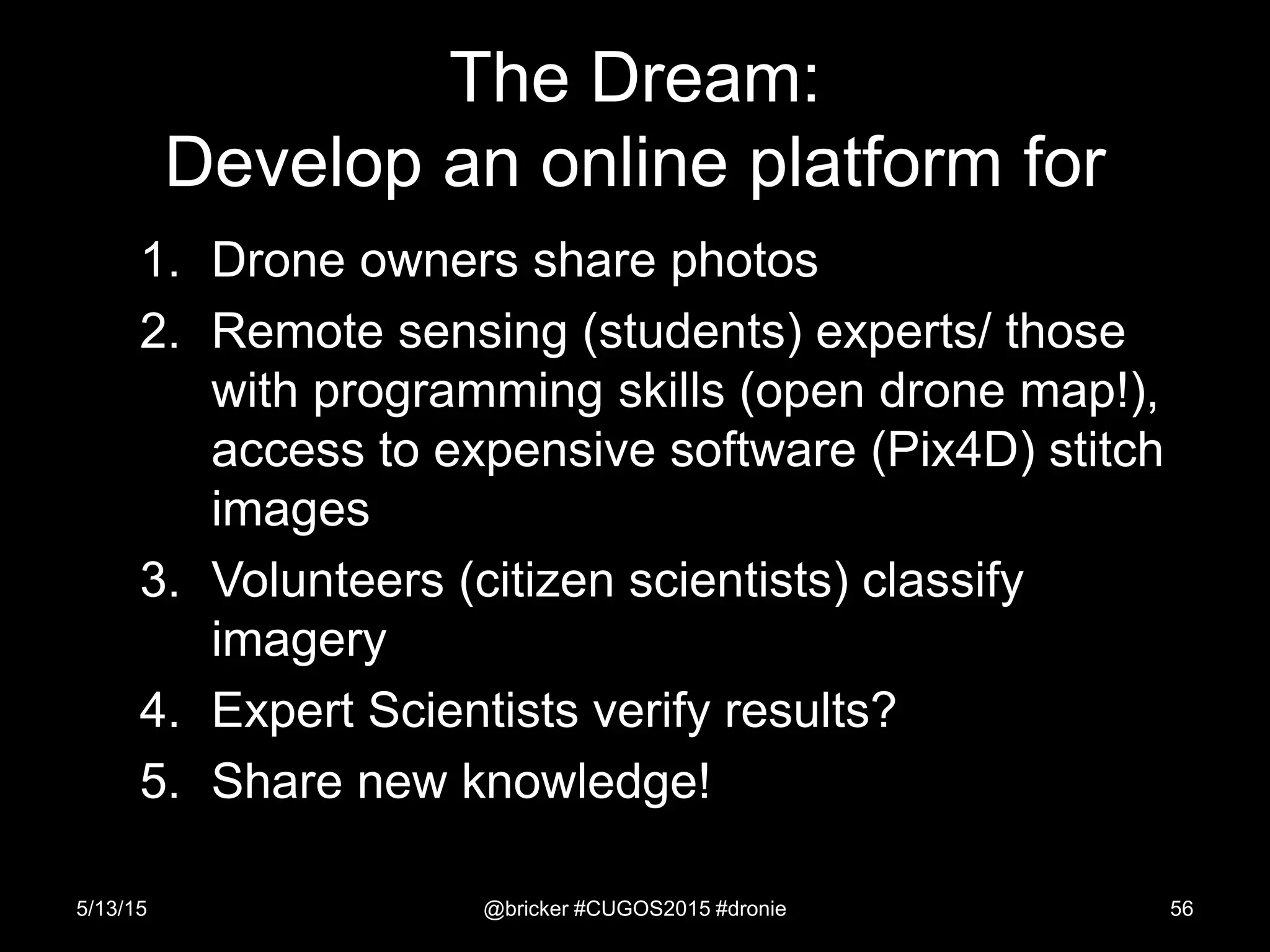1. Drone owners share photos
2. Remote sensing (students) experts/ those
with programming skills (open drone map!),
access to expensive software (Pix4D) stitch
images
3. Volunteers (citizen scientists) classify
imagery
4. Expert Scientists verify results?
5. Share new knowledge!
5/13/15 @bricker #CUGOS2015 #dronie 56
The Dream:
Develop an online platform for
 