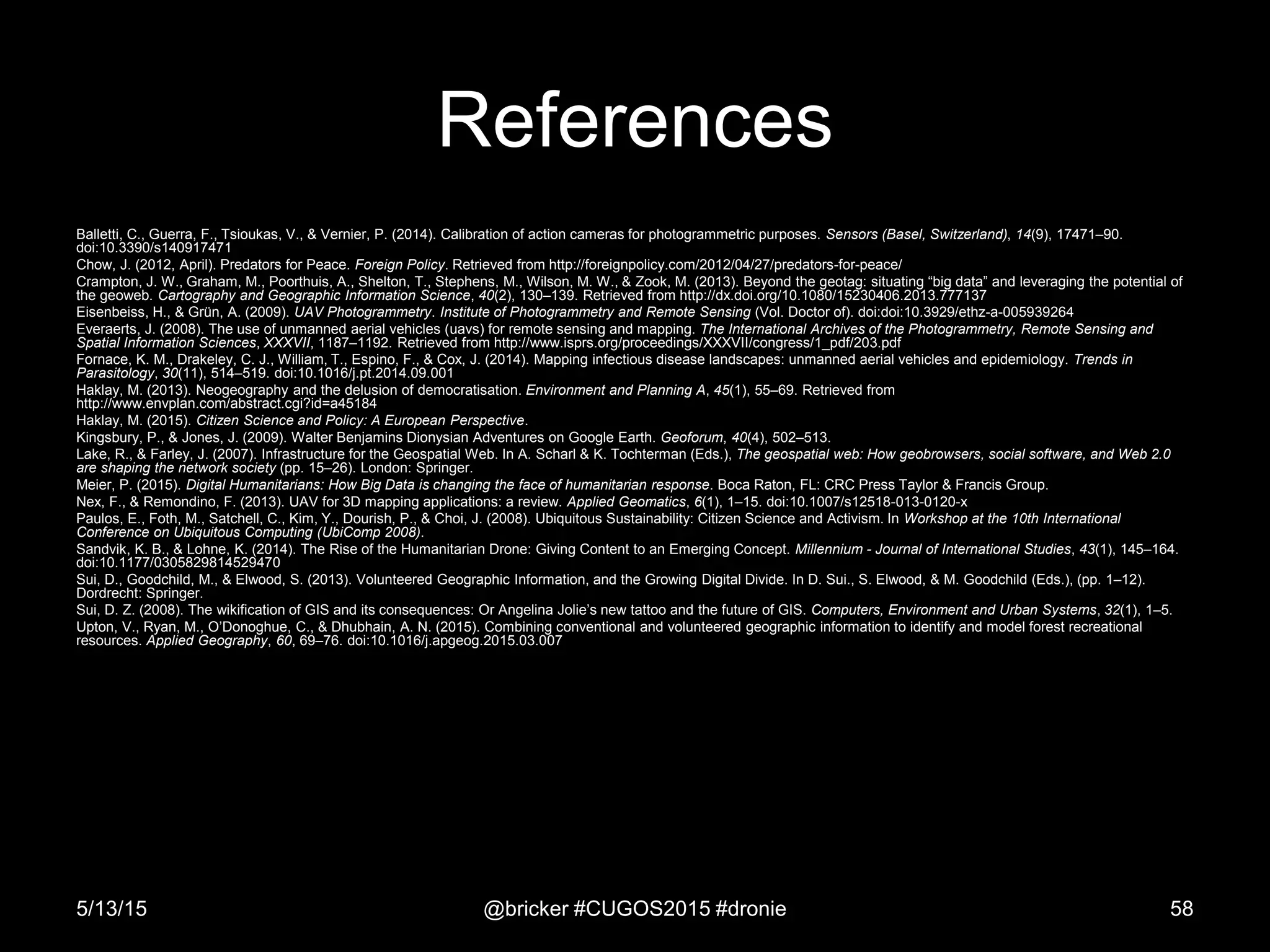 References
Balletti, C., Guerra, F., Tsioukas, V., & Vernier, P. (2014). Calibration of action cameras for photogrammetric purposes. Sensors (Basel, Switzerland), 14(9), 17471–90.
doi:10.3390/s140917471
Chow, J. (2012, April). Predators for Peace. Foreign Policy. Retrieved from http://foreignpolicy.com/2012/04/27/predators-for-peace/
Crampton, J. W., Graham, M., Poorthuis, A., Shelton, T., Stephens, M., Wilson, M. W., & Zook, M. (2013). Beyond the geotag: situating “big data” and leveraging the potential of
the geoweb. Cartography and Geographic Information Science, 40(2), 130–139. Retrieved from http://dx.doi.org/10.1080/15230406.2013.777137
Eisenbeiss, H., & Grün, A. (2009). UAV Photogrammetry. Institute of Photogrammetry and Remote Sensing (Vol. Doctor of). doi:doi:10.3929/ethz-a-005939264
Everaerts, J. (2008). The use of unmanned aerial vehicles (uavs) for remote sensing and mapping. The International Archives of the Photogrammetry, Remote Sensing and
Spatial Information Sciences, XXXVII, 1187–1192. Retrieved from http://www.isprs.org/proceedings/XXXVII/congress/1_pdf/203.pdf
Fornace, K. M., Drakeley, C. J., William, T., Espino, F., & Cox, J. (2014). Mapping infectious disease landscapes: unmanned aerial vehicles and epidemiology. Trends in
Parasitology, 30(11), 514–519. doi:10.1016/j.pt.2014.09.001
Haklay, M. (2013). Neogeography and the delusion of democratisation. Environment and Planning A, 45(1), 55–69. Retrieved from
http://www.envplan.com/abstract.cgi?id=a45184
Haklay, M. (2015). Citizen Science and Policy: A European Perspective.
Kingsbury, P., & Jones, J. (2009). Walter Benjamins Dionysian Adventures on Google Earth. Geoforum, 40(4), 502–513.
Lake, R., & Farley, J. (2007). Infrastructure for the Geospatial Web. In A. Scharl & K. Tochterman (Eds.), The geospatial web: How geobrowsers, social software, and Web 2.0
are shaping the network society (pp. 15–26). London: Springer.
Meier, P. (2015). Digital Humanitarians: How Big Data is changing the face of humanitarian response. Boca Raton, FL: CRC Press Taylor & Francis Group.
Nex, F., & Remondino, F. (2013). UAV for 3D mapping applications: a review. Applied Geomatics, 6(1), 1–15. doi:10.1007/s12518-013-0120-x
Paulos, E., Foth, M., Satchell, C., Kim, Y., Dourish, P., & Choi, J. (2008). Ubiquitous Sustainability: Citizen Science and Activism. In Workshop at the 10th International
Conference on Ubiquitous Computing (UbiComp 2008).
Sandvik, K. B., & Lohne, K. (2014). The Rise of the Humanitarian Drone: Giving Content to an Emerging Concept. Millennium - Journal of International Studies, 43(1), 145–164.
doi:10.1177/0305829814529470
Sui, D., Goodchild, M., & Elwood, S. (2013). Volunteered Geographic Information, and the Growing Digital Divide. In D. Sui., S. Elwood, & M. Goodchild (Eds.), (pp. 1–12).
Dordrecht: Springer.
Sui, D. Z. (2008). The wikification of GIS and its consequences: Or Angelina Jolie’s new tattoo and the future of GIS. Computers, Environment and Urban Systems, 32(1), 1–5.
Upton, V., Ryan, M., O’Donoghue, C., & Dhubhain, A. N. (2015). Combining conventional and volunteered geographic information to identify and model forest recreational
resources. Applied Geography, 60, 69–76. doi:10.1016/j.apgeog.2015.03.007
5/13/15 @bricker #CUGOS2015 #dronie 58
 