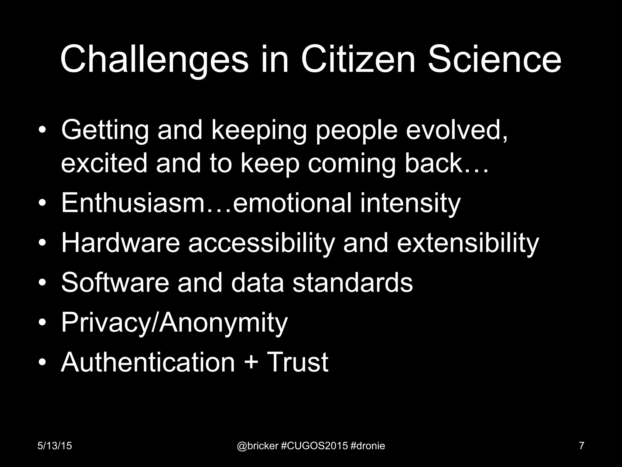 Challenges in Citizen Science
• Getting and keeping people evolved,
excited and to keep coming back…
• Enthusiasm…emotional intensity
• Hardware accessibility and extensibility
• Software and data standards
• Privacy/Anonymity
• Authentication + Trust
5/13/15 @bricker #CUGOS2015 #dronie 7
 