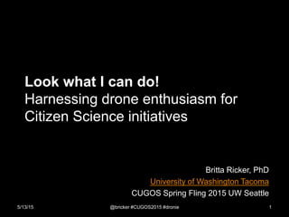 Look what I can do!
Harnessing drone enthusiasm for
Citizen Science initiatives
Britta Ricker, PhD
University of Washington Tacoma
CUGOS Spring Fling 2015 UW Seattle
5/13/15 @bricker #CUGOS2015 #dronie 1
 